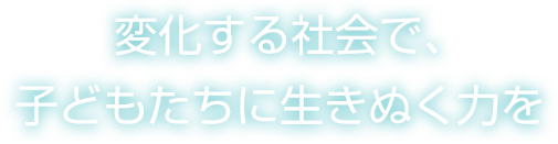 変化する社会で、こどもたちに生き抜く力を